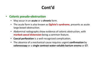 Cont’d
• Colonic pseudo-obstruction
• May occur in an acute or a chronic form.
• The acute form is also known as Ogilvie’s syndrome, presents as acute
large bowel obstruction.
• Abdominal radiographs show evidence of colonic obstruction, with
marked caecal distension being a common feature.
• Caecal perforation is a well-recognised complication.
• The absence of a mechanical cause requires urgent confirmation by
colonoscopy or a single contrast water-soluble barium enema or CT.
 