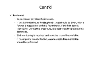 Cont’d
• Treatment
• Correction of any identifiable cause.
• If this is ineffective, IV neostigmine (1mg) should be given, with a
further 1 mg given IV within a few minutes if the first dose is
ineffective. During this procedure, it is best to sit the patient on a
commode.
• ECG monitoring is required and atropine should be available.
• If neostigmine is not effective, colonoscopic decompression
should be peformed.
 