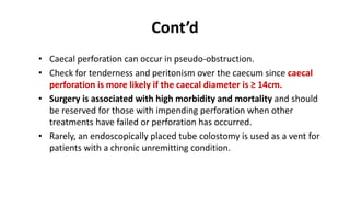 Cont’d
• Caecal perforation can occur in pseudo-obstruction.
• Check for tenderness and peritonism over the caecum since caecal
perforation is more likely if the caecal diameter is ≥ 14cm.
• Surgery is associated with high morbidity and mortality and should
be reserved for those with impending perforation when other
treatments have failed or perforation has occurred.
• Rarely, an endoscopically placed tube colostomy is used as a vent for
patients with a chronic unremitting condition.
 