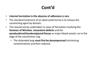 Cont’d
• Internal herniation in the absence of adhesions is rare.
• The standard treatment of an obstructed hernia is to release the
constricting agent by division.
• This should not be undertaken in cases of herniation involving the
foramen of Winslow, mesenteric defects and the
paraduodenal/duodenojejunal fossae as major blood vessels run in the
edge of the constriction ring.
• The distended loop must first be decompressed (minimising
contamination) and then reduced.
 
