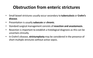 Obstruction from enteric strictures
• Small bowel strictures usually occur secondary to tuberculosis or Crohn’s
disease.
• Presentation is usually subacute or chronic.
• Standard surgical management consists of resection and anastomosis.
• Resection is important to establish a histological diagnosis as this can be
uncertain clinically.
• In Crohn’s disease, strictureplasty may be considered in the presence of
short multiple strictures without active sepsis.
 