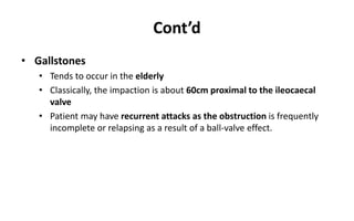 Cont’d
• Gallstones
• Tends to occur in the elderly
• Classically, the impaction is about 60cm proximal to the ileocaecal
valve
• Patient may have recurrent attacks as the obstruction is frequently
incomplete or relapsing as a result of a ball-valve effect.
 
