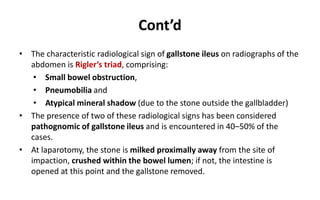 Cont’d
• The characteristic radiological sign of gallstone ileus on radiographs of the
abdomen is Rigler’s triad, comprising:
• Small bowel obstruction,
• Pneumobilia and
• Atypical mineral shadow (due to the stone outside the gallbladder)
• The presence of two of these radiological signs has been considered
pathognomic of gallstone ileus and is encountered in 40–50% of the
cases.
• At laparotomy, the stone is milked proximally away from the site of
impaction, crushed within the bowel lumen; if not, the intestine is
opened at this point and the gallstone removed.
 