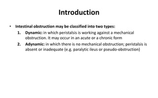 Introduction
• Intestinal obstruction may be classified into two types:
1. Dynamic: in which peristalsis is working against a mechanical
obstruction. It may occur in an acute or a chronic form
2. Adynamic: in which there is no mechanical obstruction; peristalsis is
absent or inadequate (e.g. paralytic ileus or pseudo-obstruction)
 