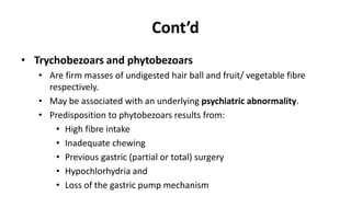 Cont’d
• Trychobezoars and phytobezoars
• Are firm masses of undigested hair ball and fruit/ vegetable fibre
respectively.
• May be associated with an underlying psychiatric abnormality.
• Predisposition to phytobezoars results from:
• High fibre intake
• Inadequate chewing
• Previous gastric (partial or total) surgery
• Hypochlorhydria and
• Loss of the gastric pump mechanism
 