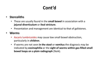 Cont’d
• Stercoliths
• These are usually found in the small bowel in association with a
jejunal diverticulum or ileal stricture.
• Presentation and management are identical to that of gallstones.
• Worms
• Ascaris lumbricoides may cause low small bowel obstruction,
particularly in children.
• If worms are not seen in the stool or vomitus the diagnosis may be
indicated by eosinophilia or the sight of worms within gas-filled small
bowel loops on a plain radiograph (Naik).
 