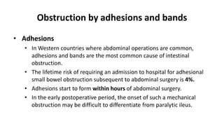 Obstruction by adhesions and bands
• Adhesions
• In Western countries where abdominal operations are common,
adhesions and bands are the most common cause of intestinal
obstruction.
• The lifetime risk of requiring an admission to hospital for adhesional
small bowel obstruction subsequent to abdominal surgery is 4%.
• Adhesions start to form within hours of abdominal surgery.
• In the early postoperative period, the onset of such a mechanical
obstruction may be difficult to differentiate from paralytic ileus.
 