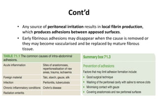 Cont’d
• Any source of peritoneal irritation results in local fibrin production,
which produces adhesions between apposed surfaces.
• Early fibrinous adhesions may disappear when the cause is removed or
they may become vascularised and be replaced by mature fibrous
tissue.
 