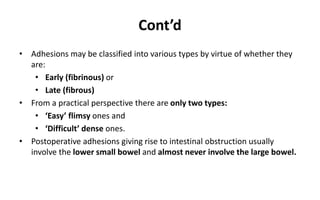 Cont’d
• Adhesions may be classified into various types by virtue of whether they
are:
• Early (fibrinous) or
• Late (fibrous)
• From a practical perspective there are only two types:
• ‘Easy’ flimsy ones and
• ‘Difficult’ dense ones.
• Postoperative adhesions giving rise to intestinal obstruction usually
involve the lower small bowel and almost never involve the large bowel.
 