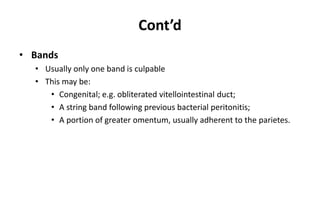 Cont’d
• Bands
• Usually only one band is culpable
• This may be:
• Congenital; e.g. obliterated vitellointestinal duct;
• A string band following previous bacterial peritonitis;
• A portion of greater omentum, usually adherent to the parietes.
 