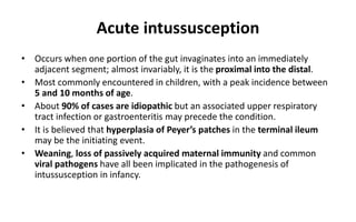 Acute intussusception
• Occurs when one portion of the gut invaginates into an immediately
adjacent segment; almost invariably, it is the proximal into the distal.
• Most commonly encountered in children, with a peak incidence between
5 and 10 months of age.
• About 90% of cases are idiopathic but an associated upper respiratory
tract infection or gastroenteritis may precede the condition.
• It is believed that hyperplasia of Peyer’s patches in the terminal ileum
may be the initiating event.
• Weaning, loss of passively acquired maternal immunity and common
viral pathogens have all been implicated in the pathogenesis of
intussusception in infancy.
 