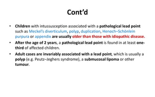 Cont’d
• Children with intussusception associated with a pathological lead point
such as Meckel’s diverticulum, polyp, duplication, Henoch–Schönlein
purpura or appendix are usually older than those with idiopathic disease.
• After the age of 2 years, a pathological lead point is found in at least one-
third of affected children.
• Adult cases are invariably associated with a lead point, which is usually a
polyp (e.g. Peutz–Jeghers syndrome), a submucosal lipoma or other
tumour.
 