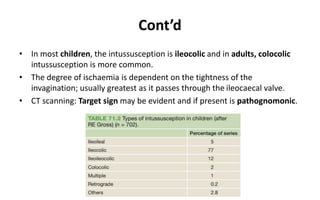 Cont’d
• In most children, the intussusception is ileocolic and in adults, colocolic
intussusception is more common.
• The degree of ischaemia is dependent on the tightness of the
invagination; usually greatest as it passes through the ileocaecal valve.
• CT scanning: Target sign may be evident and if present is pathognomonic.
 