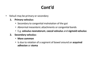 Cont’d
• Volvuli may be primary or secondary
1. Primary volvulus:
• Secondary to congenital malrotation of the gut
• Abnormal mesenteric attachments or congenital bands
• E.g. volvulus neonatorum, caecal volvulus and sigmoid volvulus
2. Secondary volvulus:
• More common
• Is due to rotation of a segment of bowel around an acquired
adhesion or stoma
 