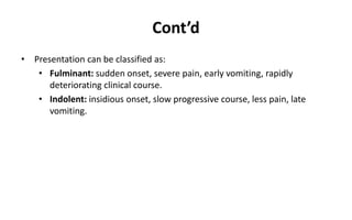 Cont’d
• Presentation can be classified as:
• Fulminant: sudden onset, severe pain, early vomiting, rapidly
deteriorating clinical course.
• Indolent: insidious onset, slow progressive course, less pain, late
vomiting.
 