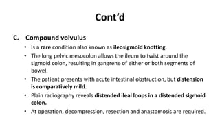 Cont’d
C. Compound volvulus
• Is a rare condition also known as ileosigmoid knotting.
• The long pelvic mesocolon allows the ileum to twist around the
sigmoid colon, resulting in gangrene of either or both segments of
bowel.
• The patient presents with acute intestinal obstruction, but distension
is comparatively mild.
• Plain radiography reveals distended ileal loops in a distended sigmoid
colon.
• At operation, decompression, resection and anastomosis are required.
 