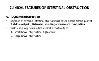 CLINICAL FEATURES OF INTESTINAL OBSTRUCTION
A. Dynamic obstruction
• Diagnosis of dynamic intestinal obstruction is based on the classic quartet
of abdominal pain, distension, vomiting and absolute constipation.
• Obstruction may be classified clinically into two types:
1. Small bowel obstruction: high or low
2. Large bowel obstruction
 