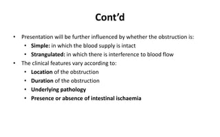 Cont’d
• Presentation will be further influenced by whether the obstruction is:
• Simple: in which the blood supply is intact
• Strangulated: in which there is interference to blood flow
• The clinical features vary according to:
• Location of the obstruction
• Duration of the obstruction
• Underlying pathology
• Presence or absence of intestinal ischaemia
 