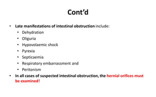 Cont’d
• Late manifestations of intestinal obstruction include:
• Dehydration
• Oliguria
• Hypovolaemic shock
• Pyrexia
• Septicaemia
• Respiratory embarrassment and
• Peritonism
• In all cases of suspected intestinal obstruction, the hernial orifices must
be examined!
 