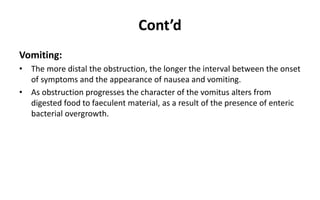 Cont’d
Vomiting:
• The more distal the obstruction, the longer the interval between the onset
of symptoms and the appearance of nausea and vomiting.
• As obstruction progresses the character of the vomitus alters from
digested food to faeculent material, as a result of the presence of enteric
bacterial overgrowth.
 