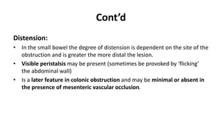 Cont’d
Distension:
• In the small bowel the degree of distension is dependent on the site of the
obstruction and is greater the more distal the lesion.
• Visible peristalsis may be present (sometimes be provoked by ‘flicking’
the abdominal wall)
• Is a later feature in colonic obstruction and may be minimal or absent in
the presence of mesenteric vascular occlusion.
 