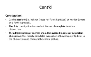 Cont’d
Constipation:
• Can be absolute (i.e. neither faeces nor flatus is passed) or relative (where
only flatus is passed).
• Absolute constipation is a cardinal feature of complete intestinal
obstruction.
• The administration of enemas should be avoided in cases of suspected
obstruction. This merely stimulates evacuation of bowel contents distal to
the obstruction and confuses the clinical picture.
 