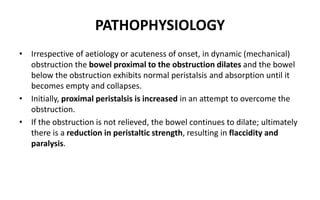 PATHOPHYSIOLOGY
• Irrespective of aetiology or acuteness of onset, in dynamic (mechanical)
obstruction the bowel proximal to the obstruction dilates and the bowel
below the obstruction exhibits normal peristalsis and absorption until it
becomes empty and collapses.
• Initially, proximal peristalsis is increased in an attempt to overcome the
obstruction.
• If the obstruction is not relieved, the bowel continues to dilate; ultimately
there is a reduction in peristaltic strength, resulting in flaccidity and
paralysis.
 