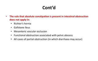 Cont’d
• The rule that absolute constipation is present in intestinal obstruction
does not apply in:
• Richter’s hernia
• Gallstone ileus
• Mesenteric vascular occlusion
• Functional obstruction associated with pelvic abscess
• All cases of partial obstruction (in which diarrhoea may occur)
 