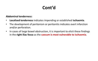 Cont’d
Abdominal tenderness:
• Localised tenderness indicates impending or established ischaemia.
• The development of peritonism or peritonitis indicates overt infarction
and/or perforation.
• In cases of large bowel obstruction, it is important to elicit these findings
in the right iliac fossa as the caecum is most vulnerable to ischaemia.
 