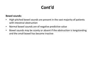 Cont’d
Bowel sounds:
• High-pitched bowel sounds are present in the vast majority of patients
with intestinal obstruction
• Normal bowel sounds are of negative predictive value
• Bowel sounds may be scanty or absent if the obstruction is longstanding
and the small bowel has become inactive
 