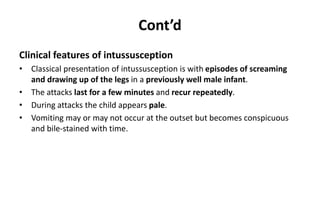 Cont’d
Clinical features of intussusception
• Classical presentation of intussusception is with episodes of screaming
and drawing up of the legs in a previously well male infant.
• The attacks last for a few minutes and recur repeatedly.
• During attacks the child appears pale.
• Vomiting may or may not occur at the outset but becomes conspicuous
and bile-stained with time.
 