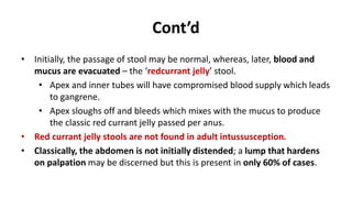 Cont’d
• Initially, the passage of stool may be normal, whereas, later, blood and
mucus are evacuated – the ‘redcurrant jelly’ stool.
• Apex and inner tubes will have compromised blood supply which leads
to gangrene.
• Apex sloughs off and bleeds which mixes with the mucus to produce
the classic red currant jelly passed per anus.
• Red currant jelly stools are not found in adult intussusception.
• Classically, the abdomen is not initially distended; a lump that hardens
on palpation may be discerned but this is present in only 60% of cases.
 
