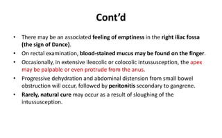Cont’d
• There may be an associated feeling of emptiness in the right iliac fossa
(the sign of Dance).
• On rectal examination, blood-stained mucus may be found on the finger.
• Occasionally, in extensive ileocolic or colocolic intussusception, the apex
may be palpable or even protrude from the anus.
• Progressive dehydration and abdominal distension from small bowel
obstruction will occur, followed by peritonitis secondary to gangrene.
• Rarely, natural cure may occur as a result of sloughing of the
intussusception.
 