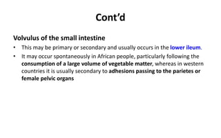 Cont’d
Volvulus of the small intestine
• This may be primary or secondary and usually occurs in the lower ileum.
• It may occur spontaneously in African people, particularly following the
consumption of a large volume of vegetable matter, whereas in western
countries it is usually secondary to adhesions passing to the parietes or
female pelvic organs
 