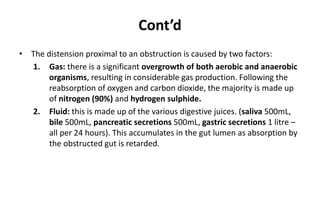 Cont’d
• The distension proximal to an obstruction is caused by two factors:
1. Gas: there is a significant overgrowth of both aerobic and anaerobic
organisms, resulting in considerable gas production. Following the
reabsorption of oxygen and carbon dioxide, the majority is made up
of nitrogen (90%) and hydrogen sulphide.
2. Fluid: this is made up of the various digestive juices. (saliva 500mL,
bile 500mL, pancreatic secretions 500mL, gastric secretions 1 litre –
all per 24 hours). This accumulates in the gut lumen as absorption by
the obstructed gut is retarded.
 