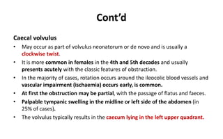 Cont’d
Caecal volvulus
• May occur as part of volvulus neonatorum or de novo and is usually a
clockwise twist.
• It is more common in females in the 4th and 5th decades and usually
presents acutely with the classic features of obstruction.
• In the majority of cases, rotation occurs around the ileocolic blood vessels and
vascular impairment (ischaemia) occurs early, is common.
• At first the obstruction may be partial, with the passage of flatus and faeces.
• Palpable tympanic swelling in the midline or left side of the abdomen (in
25% of cases).
• The volvulus typically results in the caecum lying in the left upper quadrant.
 