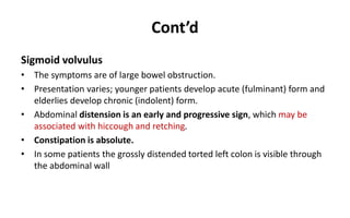 Cont’d
Sigmoid volvulus
• The symptoms are of large bowel obstruction.
• Presentation varies; younger patients develop acute (fulminant) form and
elderlies develop chronic (indolent) form.
• Abdominal distension is an early and progressive sign, which may be
associated with hiccough and retching.
• Constipation is absolute.
• In some patients the grossly distended torted left colon is visible through
the abdominal wall
 