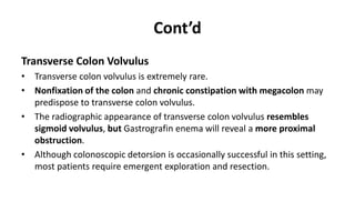 Cont’d
Transverse Colon Volvulus
• Transverse colon volvulus is extremely rare.
• Nonfixation of the colon and chronic constipation with megacolon may
predispose to transverse colon volvulus.
• The radiographic appearance of transverse colon volvulus resembles
sigmoid volvulus, but Gastrografin enema will reveal a more proximal
obstruction.
• Although colonoscopic detorsion is occasionally successful in this setting,
most patients require emergent exploration and resection.
 
