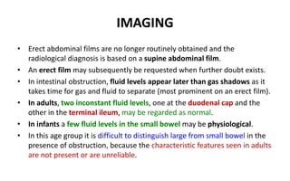 IMAGING
• Erect abdominal films are no longer routinely obtained and the
radiological diagnosis is based on a supine abdominal film.
• An erect film may subsequently be requested when further doubt exists.
• In intestinal obstruction, fluid levels appear later than gas shadows as it
takes time for gas and fluid to separate (most prominent on an erect film).
• In adults, two inconstant fluid levels, one at the duodenal cap and the
other in the terminal ileum, may be regarded as normal.
• In infants a few fluid levels in the small bowel may be physiological.
• In this age group it is difficult to distinguish large from small bowel in the
presence of obstruction, because the characteristic features seen in adults
are not present or are unreliable.
 