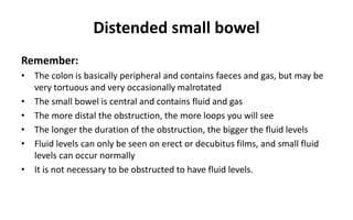 Distended small bowel
Remember:
• The colon is basically peripheral and contains faeces and gas, but may be
very tortuous and very occasionally malrotated
• The small bowel is central and contains fluid and gas
• The more distal the obstruction, the more loops you will see
• The longer the duration of the obstruction, the bigger the fluid levels
• Fluid levels can only be seen on erect or decubitus films, and small fluid
levels can occur normally
• It is not necessary to be obstructed to have fluid levels.
 