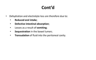 Cont’d
• Dehydration and electrolyte loss are therefore due to:
• Reduced oral intake;
• Defective intestinal absorption;
• Losses as a result of vomiting;
• Sequestration in the bowel lumen;
• Transudation of fluid into the peritoneal cavity.
 