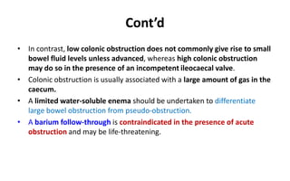Cont’d
• In contrast, low colonic obstruction does not commonly give rise to small
bowel fluid levels unless advanced, whereas high colonic obstruction
may do so in the presence of an incompetent ileocaecal valve.
• Colonic obstruction is usually associated with a large amount of gas in the
caecum.
• A limited water-soluble enema should be undertaken to differentiate
large bowel obstruction from pseudo-obstruction.
• A barium follow-through is contraindicated in the presence of acute
obstruction and may be life-threatening.
 