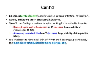 Cont’d
• CT scan is highly accurate to investigate all forms of intestinal obstruction.
• Its only limitations are in diagnosing ischaemia.
• Two CT scan findings may be used when looking for intestinal ischaemia:
• Reduced bowel wall enhancement on CT increases the probability of
strangulation 11-fold
• Absence of mesenteric fluid on CT decreases the probability of strangulation
6-fold.
• It is important to remember that even with the best imaging techniques,
the diagnosis of strangulation remains a clinical one.
 