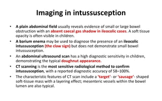 Imaging in intussusception
• A plain abdominal field usually reveals evidence of small or large bowel
obstruction with an absent caecal gas shadow in ileocolic cases. A soft tissue
opacity is often visible in children.
• A barium enema may be used to diagnose the presence of an ileocolic
intussusception (the claw sign) but does not demonstrate small bowel
intussusception.
• An abdominal ultrasound scan has a high diagnostic sensitivity in children,
demonstrating the typical doughnut appearance.
• CT scanning is the most sensitive radiological method to confirm
intussusception, with a reported diagnostic accuracy of 58–100%.
• The characteristic features of CT scan include a ‘target’- or ‘sausage’- shaped
soft-tissue mass with a layering effect; mesenteric vessels within the bowel
lumen are also typical.
 