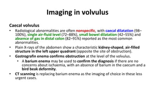 Imaging in volvulus
Caecal volvulus
• Radiological abnormalities are often nonspecific, with caecal dilatation (98–
100%), single air-fluid level (72–88%), small bowel dilatation (42–55%) and
absence of gas in distal colon (82–91%) reported as the most common
abnormalities.
• Plain X-rays of the abdomen show a characteristic kidney-shaped, air-filled
structure in the left upper quadrant (opposite the site of obstruction).
• Gastrografin enema confirms obstruction at the level of the volvulus.
• A barium enema may be used to confirm the diagnosis if there are no
concerns about ischaemia, with an absence of barium in the caecum and a
bird beak deformity.
• CT scanning is replacing barium enema as the imaging of choice in these less
urgent cases.
 
