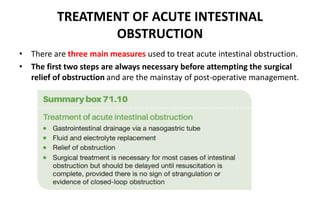 TREATMENT OF ACUTE INTESTINAL
OBSTRUCTION
• There are three main measures used to treat acute intestinal obstruction.
• The first two steps are always necessary before attempting the surgical
relief of obstruction and are the mainstay of post-operative management.
 