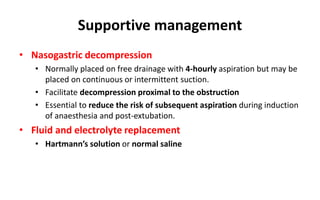 Supportive management
• Nasogastric decompression
• Normally placed on free drainage with 4-hourly aspiration but may be
placed on continuous or intermittent suction.
• Facilitate decompression proximal to the obstruction
• Essential to reduce the risk of subsequent aspiration during induction
of anaesthesia and post-extubation.
• Fluid and electrolyte replacement
• Hartmann’s solution or normal saline
 