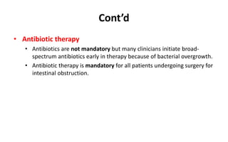 Cont’d
• Antibiotic therapy
• Antibiotics are not mandatory but many clinicians initiate broad-
spectrum antibiotics early in therapy because of bacterial overgrowth.
• Antibiotic therapy is mandatory for all patients undergoing surgery for
intestinal obstruction.
 