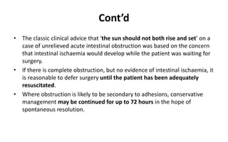 Cont’d
• The classic clinical advice that ‘the sun should not both rise and set’ on a
case of unrelieved acute intestinal obstruction was based on the concern
that intestinal ischaemia would develop while the patient was waiting for
surgery.
• If there is complete obstruction, but no evidence of intestinal ischaemia, it
is reasonable to defer surgery until the patient has been adequately
resuscitated.
• Where obstruction is likely to be secondary to adhesions, conservative
management may be continued for up to 72 hours in the hope of
spontaneous resolution.
 