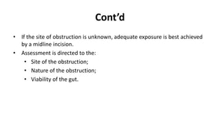 Cont’d
• If the site of obstruction is unknown, adequate exposure is best achieved
by a midline incision.
• Assessment is directed to the:
• Site of the obstruction;
• Nature of the obstruction;
• Viability of the gut.
 